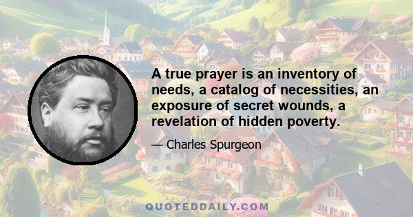 A true prayer is an inventory of needs, a catalog of necessities, an exposure of secret wounds, a revelation of hidden poverty.