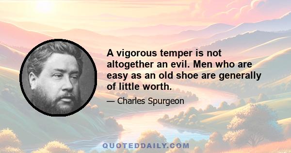 A vigorous temper is not altogether an evil. Men who are easy as an old shoe are generally of little worth.