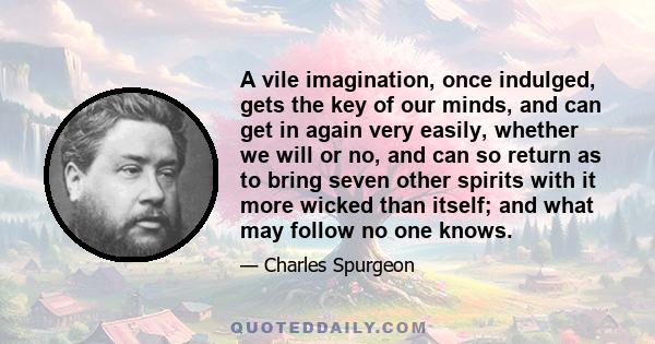 A vile imagination, once indulged, gets the key of our minds, and can get in again very easily, whether we will or no, and can so return as to bring seven other spirits with it more wicked than itself; and what may