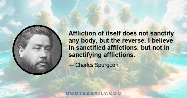 Affliction of itself does not sanctify any body, but the reverse. I believe in sanctified afflictions, but not in sanctifying afflictions.