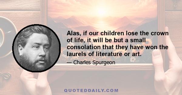 Alas, if our children lose the crown of life, it will be but a small consolation that they have won the laurels of literature or art.