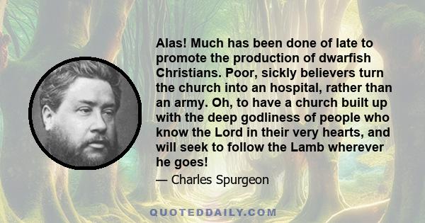 Alas! Much has been done of late to promote the production of dwarfish Christians. Poor, sickly believers turn the church into an hospital, rather than an army. Oh, to have a church built up with the deep godliness of