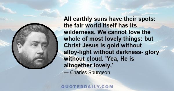 All earthly suns have their spots: the fair world itself has its wilderness. We cannot love the whole of most lovely things: but Christ Jesus is gold without alloy-light without darkness- glory without cloud. 'Yea, He