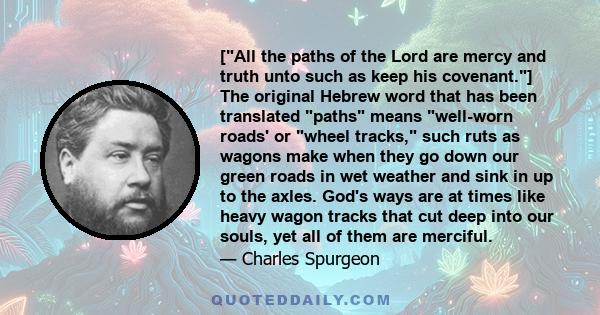 [All the paths of the Lord are mercy and truth unto such as keep his covenant.] The original Hebrew word that has been translated paths means well-worn roads' or wheel tracks, such ruts as wagons make when they go down