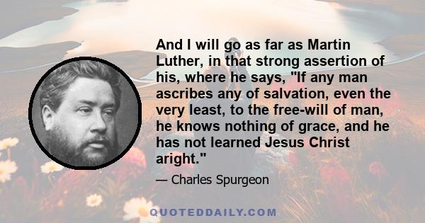 And I will go as far as Martin Luther, in that strong assertion of his, where he says, If any man ascribes any of salvation, even the very least, to the free-will of man, he knows nothing of grace, and he has not