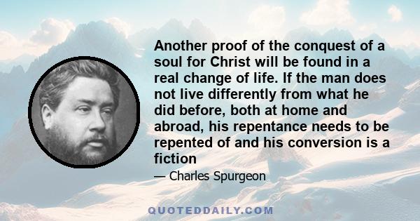 Another proof of the conquest of a soul for Christ will be found in a real change of life. If the man does not live differently from what he did before, both at home and abroad, his repentance needs to be repented of