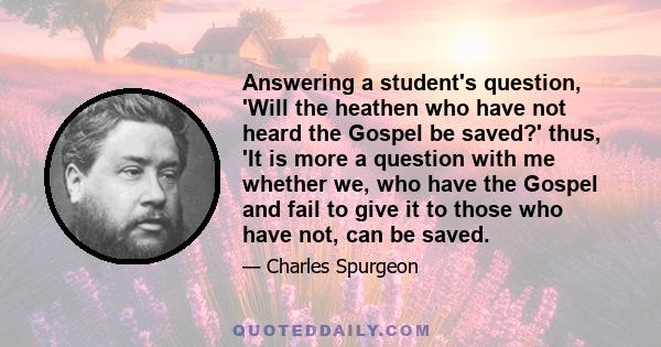 Answering a student's question, 'Will the heathen who have not heard the Gospel be saved?' thus, 'It is more a question with me whether we, who have the Gospel and fail to give it to those who have not, can be saved.