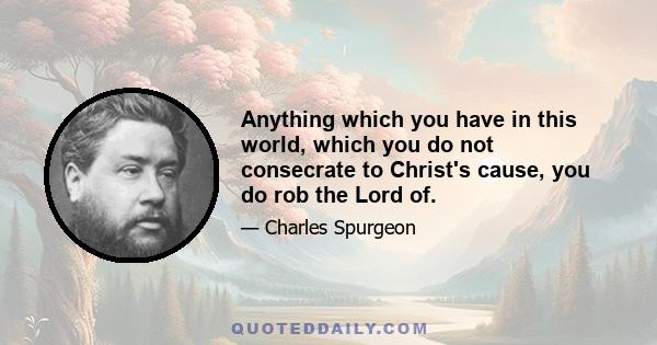 Anything which you have in this world, which you do not consecrate to Christ's cause, you do rob the Lord of.