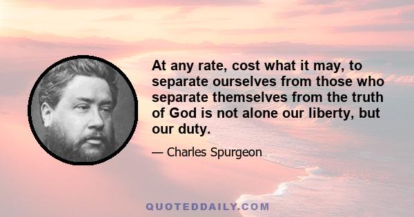 At any rate, cost what it may, to separate ourselves from those who separate themselves from the truth of God is not alone our liberty, but our duty.