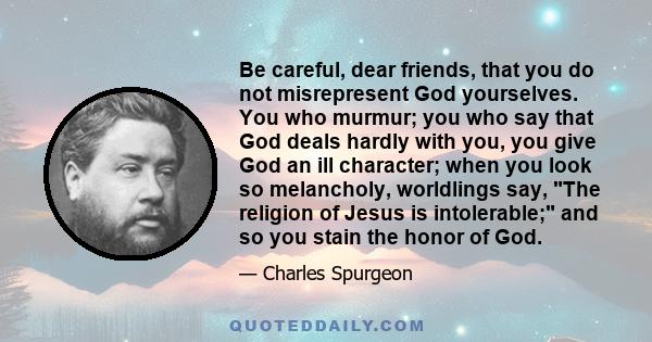 Be careful, dear friends, that you do not misrepresent God yourselves. You who murmur; you who say that God deals hardly with you, you give God an ill character; when you look so melancholy, worldlings say, The religion 