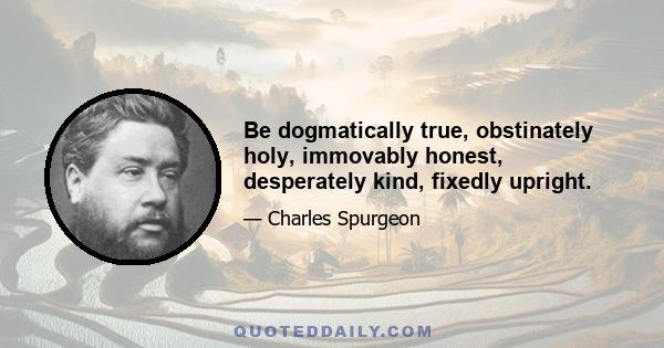 Be dogmatically true, obstinately holy, immovably honest, desperately kind, fixedly upright.