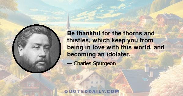 Be thankful for the thorns and thistles, which keep you from being in love with this world, and becoming an idolater.