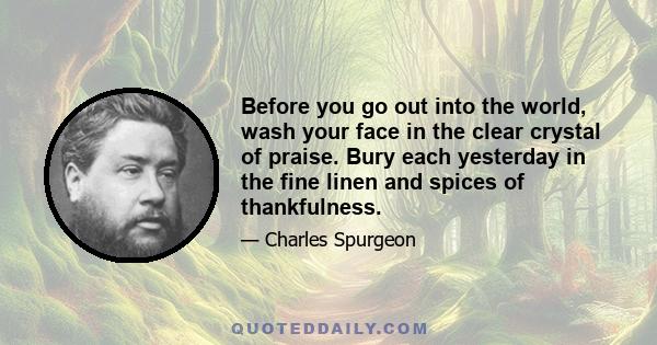 Before you go out into the world, wash your face in the clear crystal of praise. Bury each yesterday in the fine linen and spices of thankfulness.