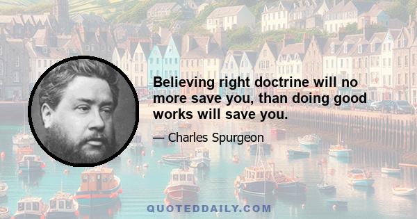 Believing right doctrine will no more save you, than doing good works will save you.