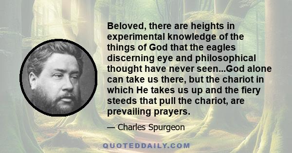 Beloved, there are heights in experimental knowledge of the things of God that the eagles discerning eye and philosophical thought have never seen...God alone can take us there, but the chariot in which He takes us up