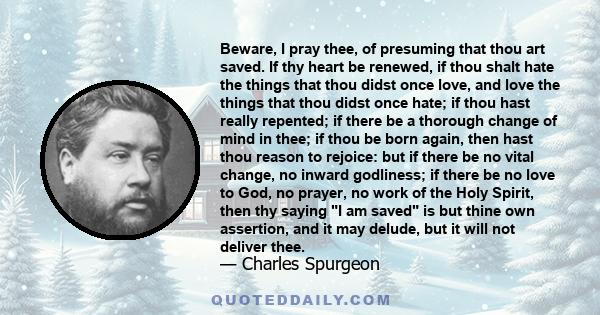 Beware, I pray thee, of presuming that thou art saved. If thy heart be renewed, if thou shalt hate the things that thou didst once love, and love the things that thou didst once hate; if thou hast really repented; if