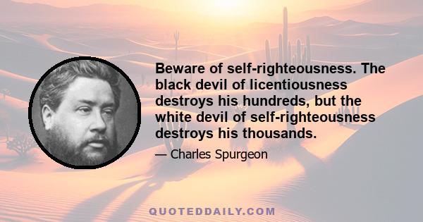 Beware of self-righteousness. The black devil of licentiousness destroys his hundreds, but the white devil of self-righteousness destroys his thousands.