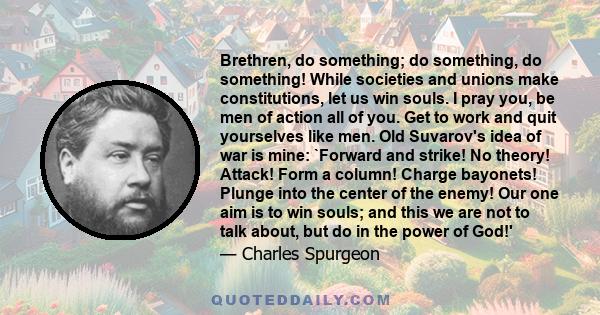 Brethren, do something; do something, do something! While societies and unions make constitutions, let us win souls. I pray you, be men of action all of you. Get to work and quit yourselves like men. Old Suvarov's idea