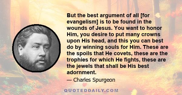 But the best argument of all [for evangelism] is to be found in the wounds of Jesus. You want to honor Him, you desire to put many crowns upon His head, and this you can best do by winning souls for Him. These are the