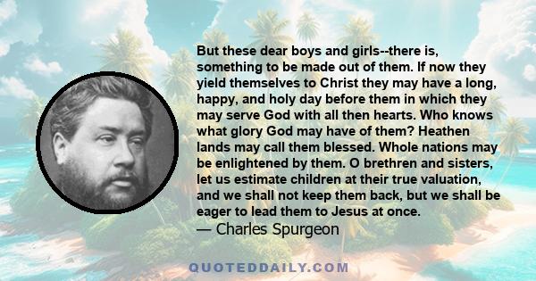 But these dear boys and girls--there is, something to be made out of them. If now they yield themselves to Christ they may have a long, happy, and holy day before them in which they may serve God with all then hearts.