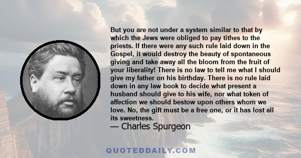 But you are not under a system similar to that by which the Jews were obliged to pay tithes to the priests. If there were any such rule laid down in the Gospel, it would destroy the beauty of spontaneous giving and take 