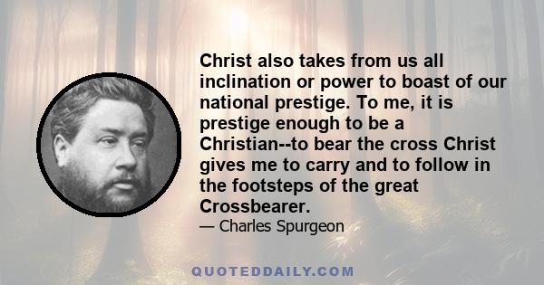 Christ also takes from us all inclination or power to boast of our national prestige. To me, it is prestige enough to be a Christian--to bear the cross Christ gives me to carry and to follow in the footsteps of the