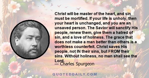 Christ will be master of the heart, and sin must be mortified. If your life is unholy, then your heart is unchanged, and you are an unsaved person. The Savior will sanctify His people, renew them, give them a hatred of