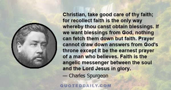 Christian, take good care of thy faith; for recollect faith is the only way whereby thou canst obtain blessings. If we want blessings from God, nothing can fetch them down but faith. Prayer cannot draw down answers from 