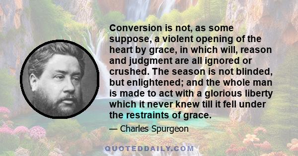 Conversion is not, as some suppose, a violent opening of the heart by grace, in which will, reason and judgment are all ignored or crushed. The season is not blinded, but enlightened; and the whole man is made to act