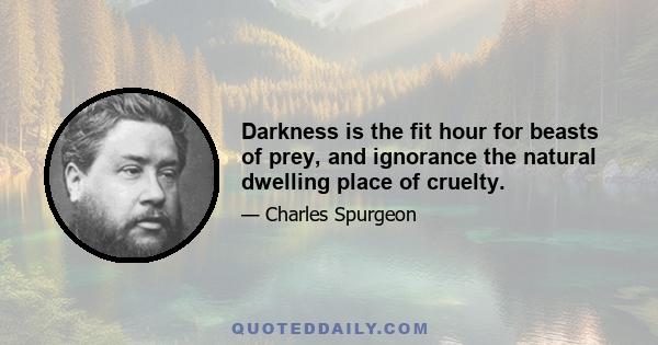 Darkness is the fit hour for beasts of prey, and ignorance the natural dwelling place of cruelty.