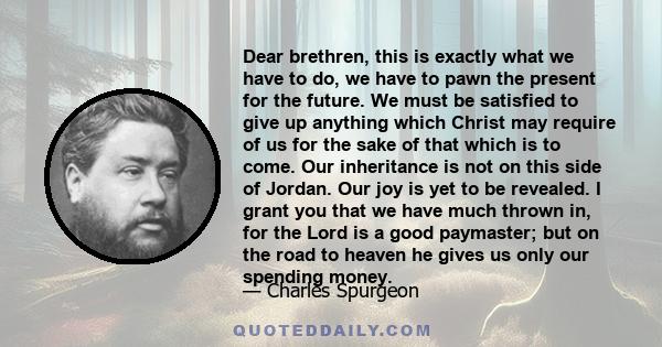 Dear brethren, this is exactly what we have to do, we have to pawn the present for the future. We must be satisfied to give up anything which Christ may require of us for the sake of that which is to come. Our