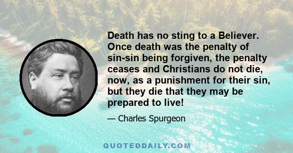 Death has no sting to a Believer. Once death was the penalty of sin-sin being forgiven, the penalty ceases and Christians do not die, now, as a punishment for their sin, but they die that they may be prepared to live!