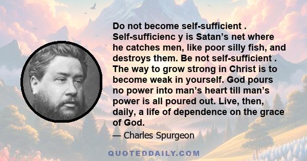 Do not become self-sufficient . Self-sufficienc y is Satan’s net where he catches men, like poor silly fish, and destroys them. Be not self-sufficient . The way to grow strong in Christ is to become weak in yourself.