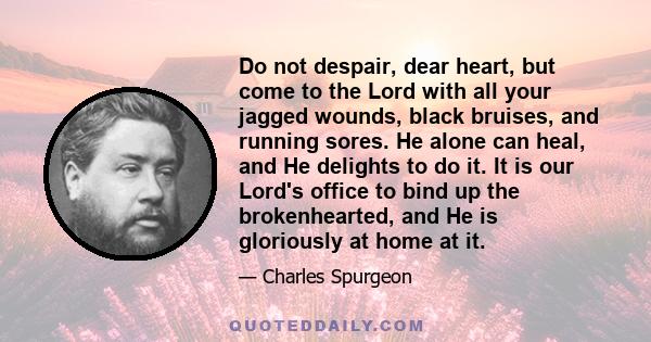 Do not despair, dear heart, but come to the Lord with all your jagged wounds, black bruises, and running sores. He alone can heal, and He delights to do it. It is our Lord's office to bind up the brokenhearted, and He