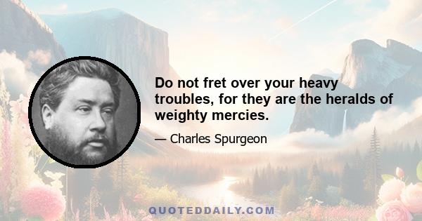 Do not fret over your heavy troubles, for they are the heralds of weighty mercies.