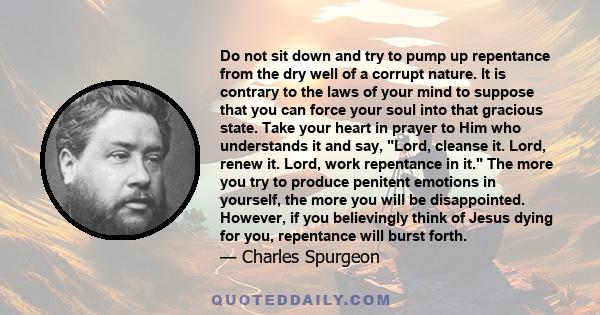 Do not sit down and try to pump up repentance from the dry well of a corrupt nature. It is contrary to the laws of your mind to suppose that you can force your soul into that gracious state. Take your heart in prayer to 