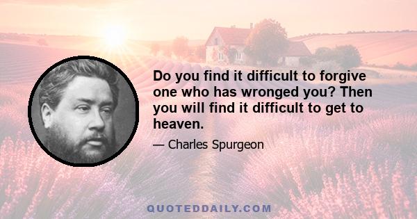 Do you find it difficult to forgive one who has wronged you? Then you will find it difficult to get to heaven.