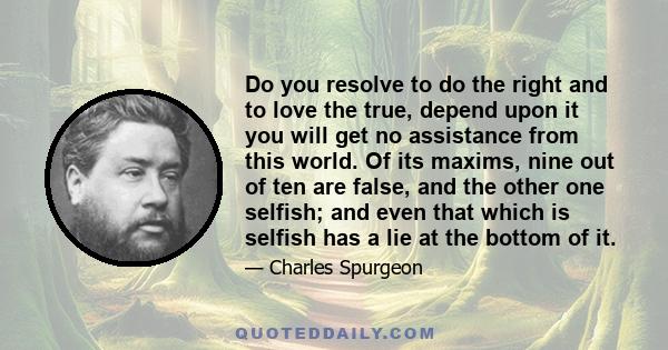 Do you resolve to do the right and to love the true, depend upon it you will get no assistance from this world. Of its maxims, nine out of ten are false, and the other one selfish; and even that which is selfish has a