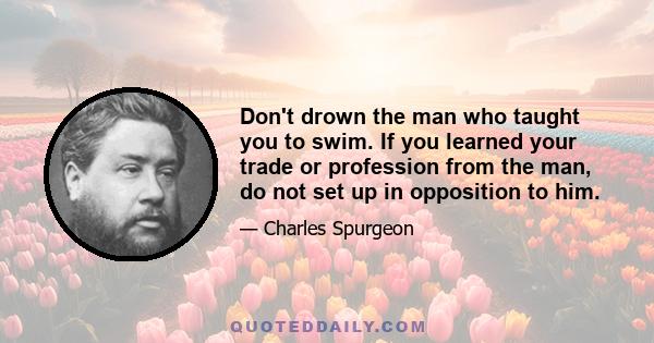 Don't drown the man who taught you to swim. If you learned your trade or profession from the man, do not set up in opposition to him.