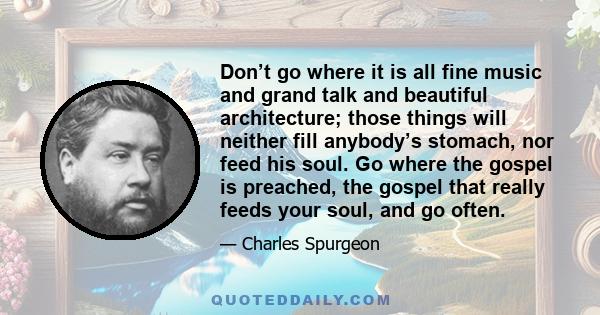 Don’t go where it is all fine music and grand talk and beautiful architecture; those things will neither fill anybody’s stomach, nor feed his soul. Go where the gospel is preached, the gospel that really feeds your