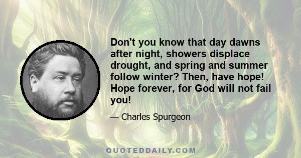 Don't you know that day dawns after night, showers displace drought, and spring and summer follow winter? Then, have hope! Hope forever, for God will not fail you!