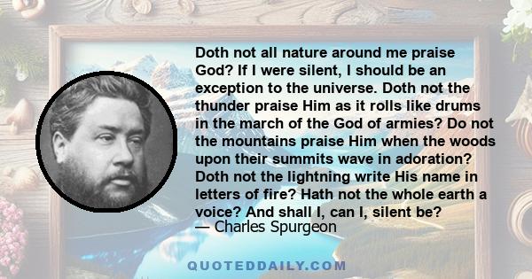 Doth not all nature around me praise God? If I were silent, I should be an exception to the universe. Doth not the thunder praise Him as it rolls like drums in the march of the God of armies? Do not the mountains praise 