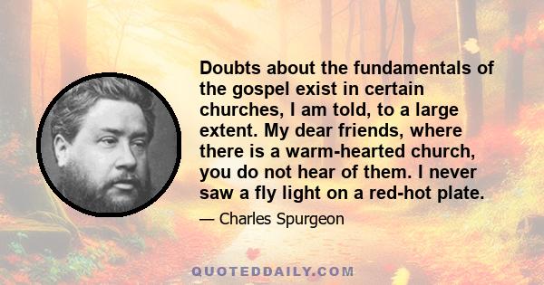 Doubts about the fundamentals of the gospel exist in certain churches, I am told, to a large extent. My dear friends, where there is a warm-hearted church, you do not hear of them. I never saw a fly light on a red-hot