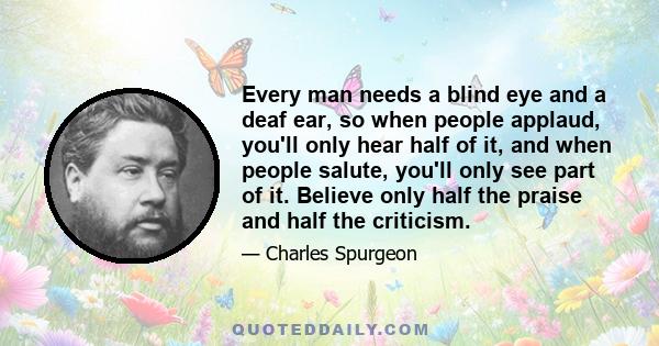 Every man needs a blind eye and a deaf ear, so when people applaud, you'll only hear half of it, and when people salute, you'll only see part of it. Believe only half the praise and half the criticism.