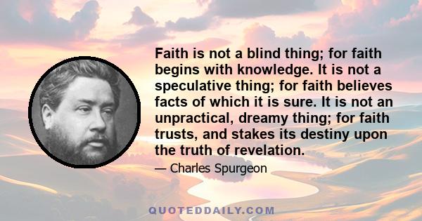 Faith is not a blind thing; for faith begins with knowledge. It is not a speculative thing; for faith believes facts of which it is sure. It is not an unpractical, dreamy thing; for faith trusts, and stakes its destiny