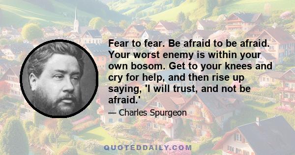 Fear to fear. Be afraid to be afraid. Your worst enemy is within your own bosom. Get to your knees and cry for help, and then rise up saying, 'I will trust, and not be afraid.'