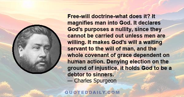 Free-will doctrine-what does it? It magnifies man into God. It declares God's purposes a nullity, since they cannot be carried out unless men are willing. It makes God's will a waiting servant to the will of man, and