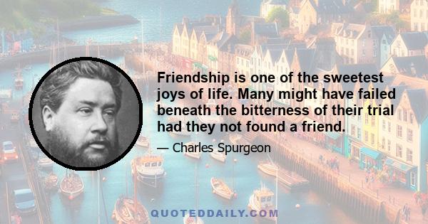 Friendship is one of the sweetest joys of life. Many might have failed beneath the bitterness of their trial had they not found a friend.