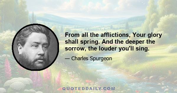 From all the afflictions, Your glory shall spring. And the deeper the sorrow, the louder you'll sing.