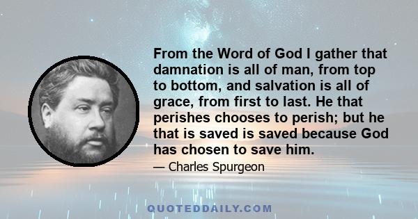 From the Word of God I gather that damnation is all of man, from top to bottom, and salvation is all of grace, from first to last. He that perishes chooses to perish; but he that is saved is saved because God has chosen 